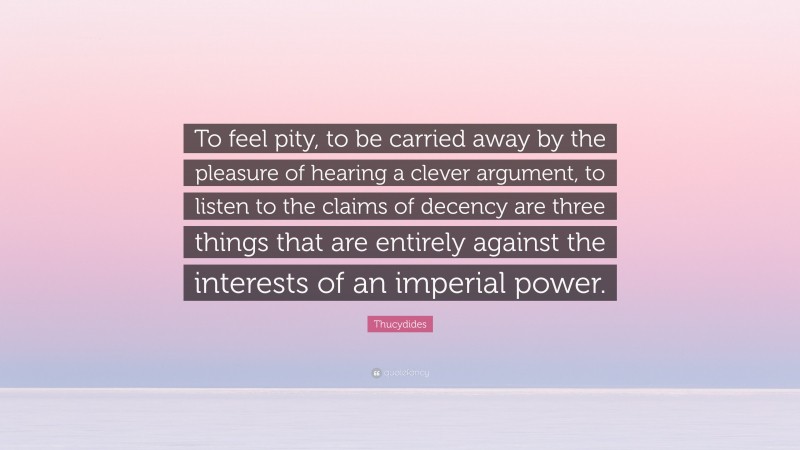 Thucydides Quote: “To feel pity, to be carried away by the pleasure of hearing a clever argument, to listen to the claims of decency are three things that are entirely against the interests of an imperial power.”