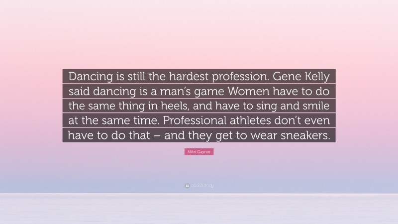 Mitzi Gaynor Quote: “Dancing is still the hardest profession. Gene Kelly said dancing is a man’s game Women have to do the same thing in heels, and have to sing and smile at the same time. Professional athletes don’t even have to do that – and they get to wear sneakers.”