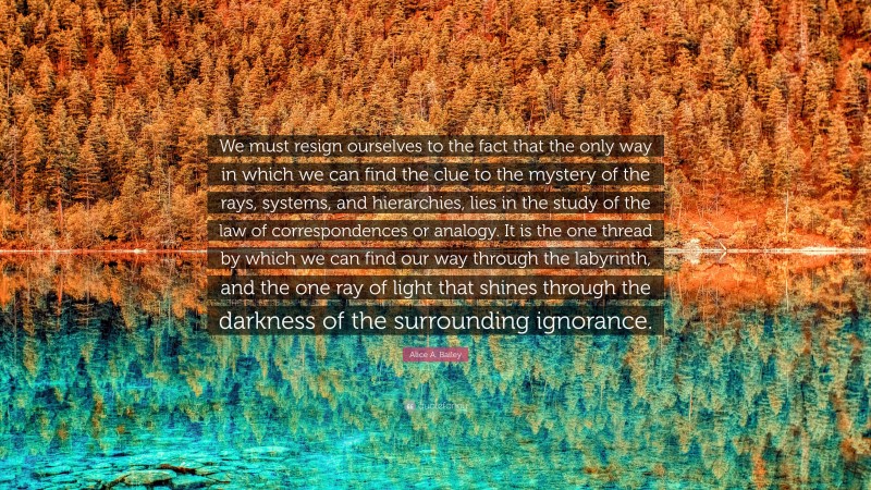 Alice A. Bailey Quote: “We must resign ourselves to the fact that the only way in which we can find the clue to the mystery of the rays, systems, and hierarchies, lies in the study of the law of correspondences or analogy. It is the one thread by which we can find our way through the labyrinth, and the one ray of light that shines through the darkness of the surrounding ignorance.”