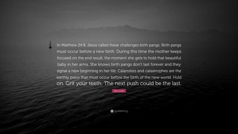 Max Lucado Quote: “In Matthew 24:8, Jesus called these challenges birth pangs. Birth pangs must occur before a new birth. During this time the mother keeps focused on the end result, the moment she gets to hold that beautiful baby in her arms. She knows birth pangs don’t last forever and they signal a new beginning in her life. Calamities and catastrophes are the earthly pains that must occur before the birth of the new world. Hold on. Grit your teeth. The next push could be the last.”