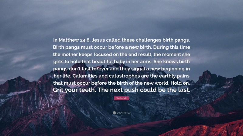 Max Lucado Quote: “In Matthew 24:8, Jesus called these challenges birth pangs. Birth pangs must occur before a new birth. During this time the mother keeps focused on the end result, the moment she gets to hold that beautiful baby in her arms. She knows birth pangs don’t last forever and they signal a new beginning in her life. Calamities and catastrophes are the earthly pains that must occur before the birth of the new world. Hold on. Grit your teeth. The next push could be the last.”