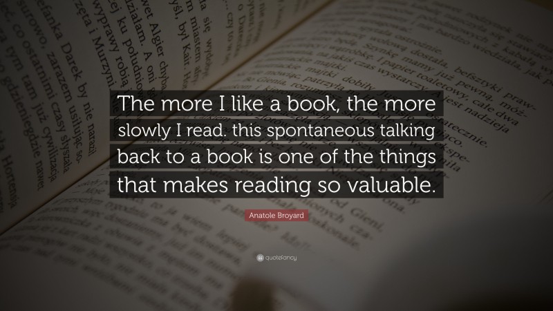 Anatole Broyard Quote: “The more I like a book, the more slowly I read. this spontaneous talking back to a book is one of the things that makes reading so valuable.”