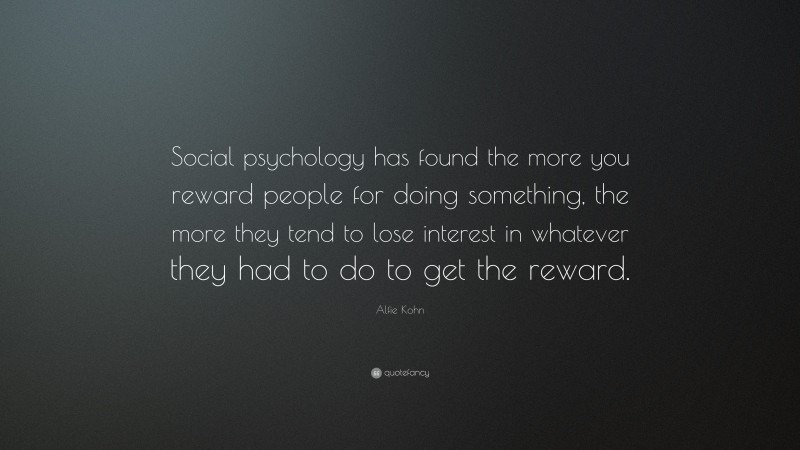 Alfie Kohn Quote: “Social psychology has found the more you reward people for doing something, the more they tend to lose interest in whatever they had to do to get the reward.”