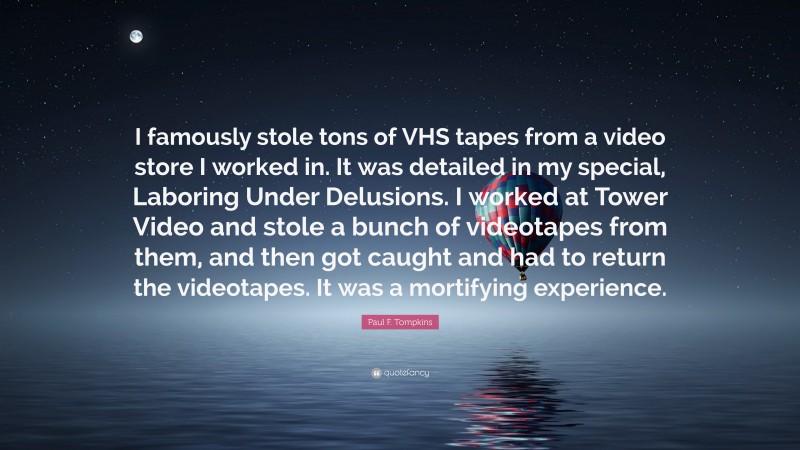 Paul F. Tompkins Quote: “I famously stole tons of VHS tapes from a video store I worked in. It was detailed in my special, Laboring Under Delusions. I worked at Tower Video and stole a bunch of videotapes from them, and then got caught and had to return the videotapes. It was a mortifying experience.”