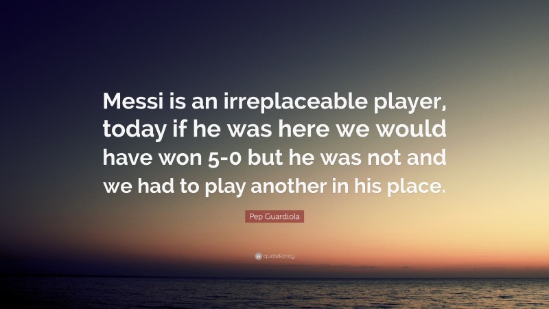 Pep Guardiola Quote: “Messi is an irreplaceable player, today if he was here we would have won 5-0 but he was not and we had to play another in his place.”