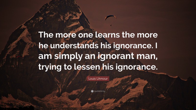 Louis L'Amour Quote: “The more one learns the more he understands his ignorance. I am simply an ignorant man, trying to lessen his ignorance.”
