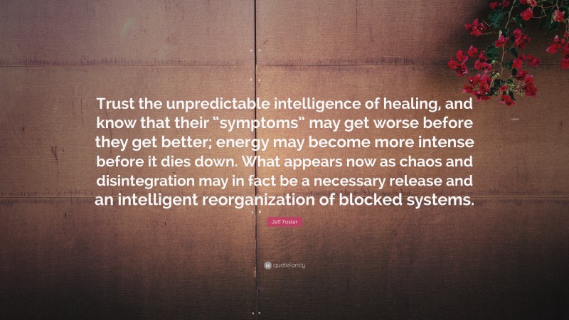 Jeff Foster Quote: “Trust the unpredictable intelligence of healing, and know that their “symptoms” may get worse before they get better; energy may become more intense before it dies down. What appears now as chaos and disintegration may in fact be a necessary release and an intelligent reorganization of blocked systems.”