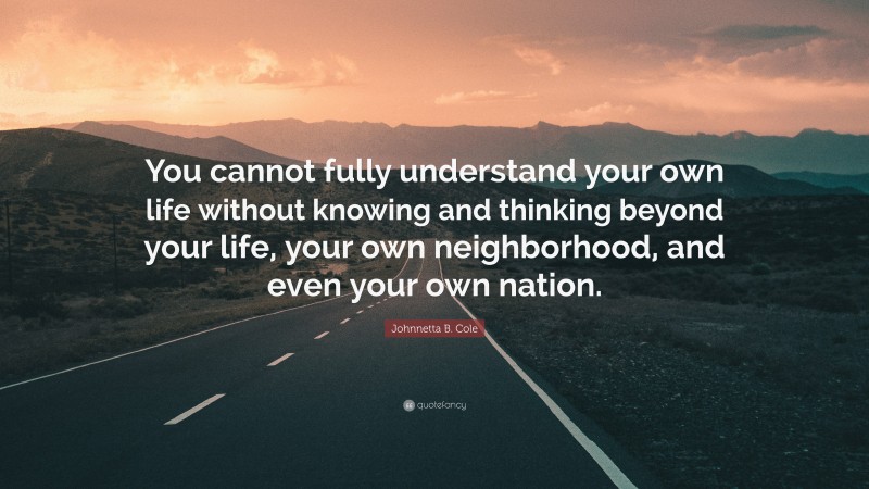 Johnnetta B. Cole Quote: “You cannot fully understand your own life without knowing and thinking beyond your life, your own neighborhood, and even your own nation.”