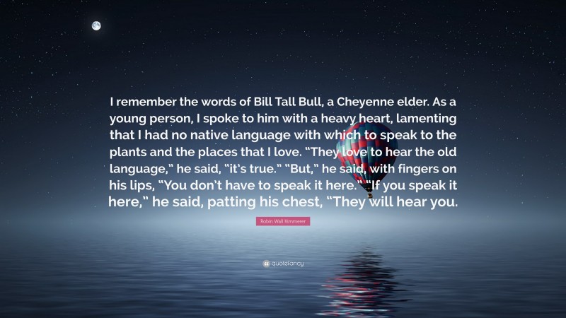 Robin Wall Kimmerer Quote: “I remember the words of Bill Tall Bull, a Cheyenne elder. As a young person, I spoke to him with a heavy heart, lamenting that I had no native language with which to speak to the plants and the places that I love. “They love to hear the old language,” he said, “it’s true.” “But,” he said, with fingers on his lips, “You don’t have to speak it here.” “If you speak it here,” he said, patting his chest, “They will hear you.”