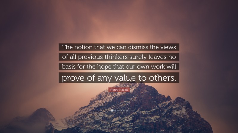 Henry Hazlitt Quote: “The notion that we can dismiss the views of all previous thinkers surely leaves no basis for the hope that our own work will prove of any value to others.”