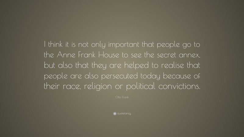 Otto Frank Quote: “I think it is not only important that people go to the Anne Frank House to see the secret annex, but also that they are helped to realise that people are also persecuted today because of their race, religion or political convictions.”