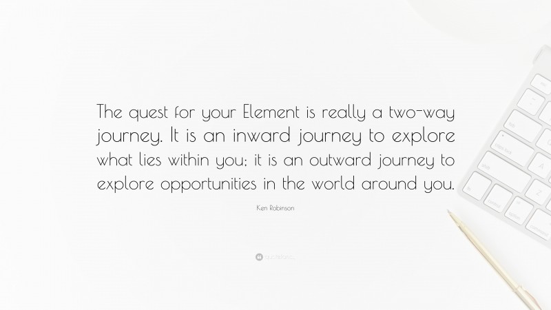 Ken Robinson Quote: “The quest for your Element is really a two-way journey. It is an inward journey to explore what lies within you; it is an outward journey to explore opportunities in the world around you.”