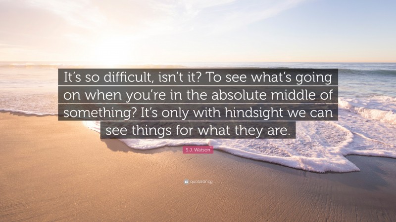 S.J. Watson Quote: “It’s so difficult, isn’t it? To see what’s going on when you’re in the absolute middle of something? It’s only with hindsight we can see things for what they are.”