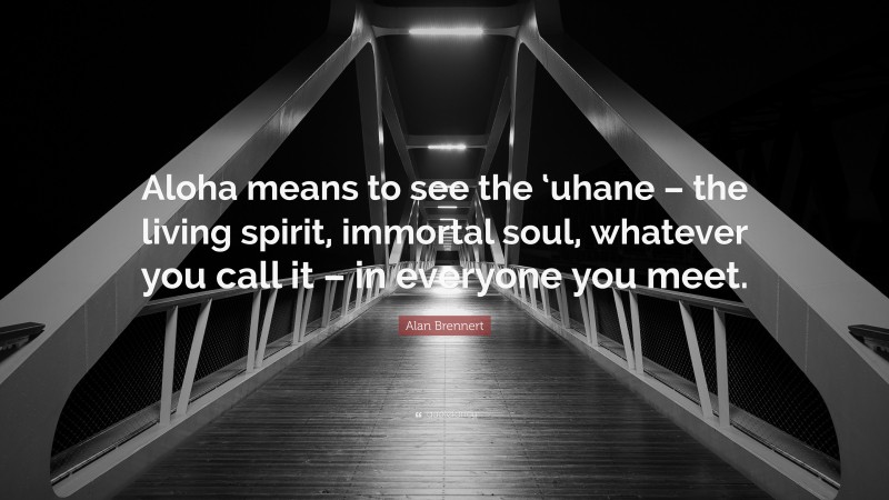 Alan Brennert Quote: “Aloha means to see the ‘uhane – the living spirit, immortal soul, whatever you call it – in everyone you meet.”