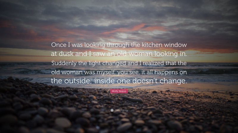 Molly Keane Quote: “Once I was looking through the kitchen window at dusk and I saw an old woman looking in. Suddenly the light changed and I realized that the old woman was myself. you see, it all happens on the outside; inside one doesn’t change.”