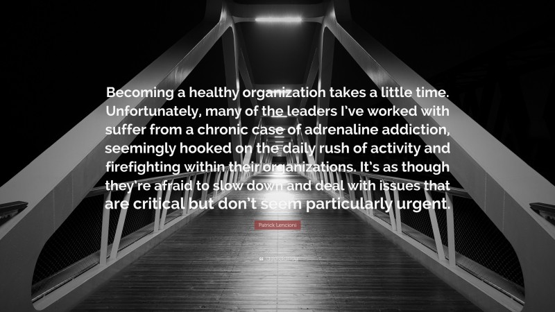 Patrick Lencioni Quote: “Becoming a healthy organization takes a little time. Unfortunately, many of the leaders I’ve worked with suffer from a chronic case of adrenaline addiction, seemingly hooked on the daily rush of activity and firefighting within their organizations. It’s as though they’re afraid to slow down and deal with issues that are critical but don’t seem particularly urgent.”
