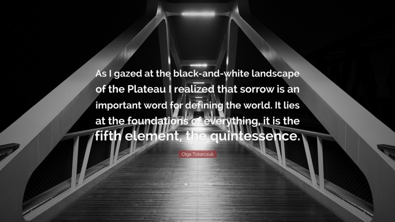 Olga Tokarczuk Quote: “As I gazed at the black-and-white landscape of the Plateau I realized that sorrow is an important word for defining the world. It lies at the foundations of everything, it is the fifth element, the quintessence.”