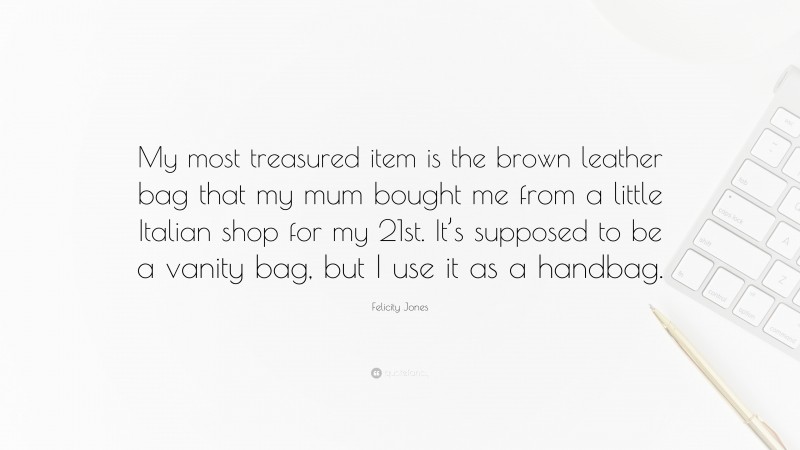 Felicity Jones Quote: “My most treasured item is the brown leather bag that my mum bought me from a little Italian shop for my 21st. It’s supposed to be a vanity bag, but I use it as a handbag.”