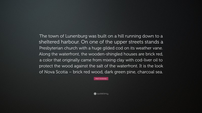 Mark Kurlansky Quote: “The town of Lunenburg was built on a hill running down to a sheltered harbour. On one of the upper streets stands a Presbyterian church with a huge gilded cod on its weather vane. Along the waterfront, the wooden-shingled houses are brick red, a color that originally came from mixing clay with cod-liver oil to protect the wood against the salt of the waterfront. It is the look of Nova Scotia – brick red wood, dark green pine, charcoal sea.”
