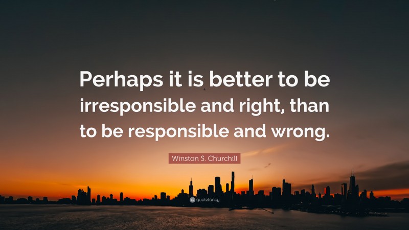 Winston S. Churchill Quote: “Perhaps it is better to be irresponsible and right, than to be responsible and wrong.”