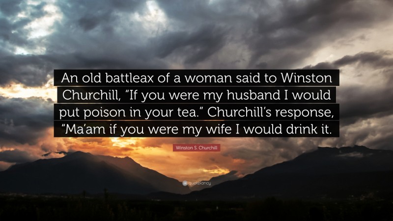 Winston S. Churchill Quote: “An old battleax of a woman said to Winston Churchill, “If you were my husband I would put poison in your tea.” Churchill’s response, “Ma’am if you were my wife I would drink it.”