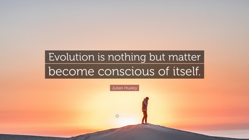 Julian Huxley Quote: “Evolution is nothing but matter become conscious of itself.”