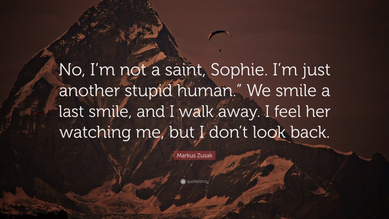 Markus Zusak Quote: “No, I’m not a saint, Sophie. I’m just another stupid human.” We smile a last smile, and I walk away. I feel her watching me, but I don’t look back.”