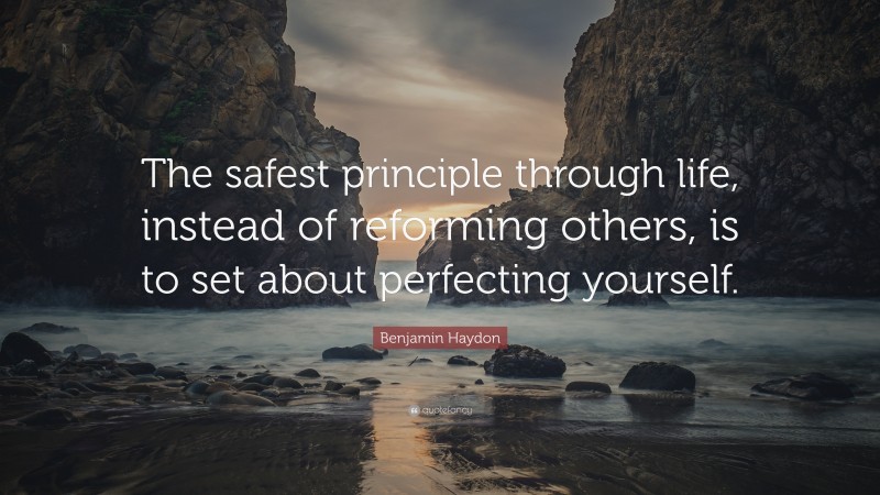 Benjamin Haydon Quote: “The safest principle through life, instead of reforming others, is to set about perfecting yourself.”