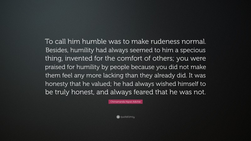 Chimamanda Ngozi Adichie Quote: “To call him humble was to make rudeness normal. Besides, humility had always seemed to him a specious thing, invented for the comfort of others; you were praised for humility by people because you did not make them feel any more lacking than they already did. It was honesty that he valued; he had always wished himself to be truly honest, and always feared that he was not.”
