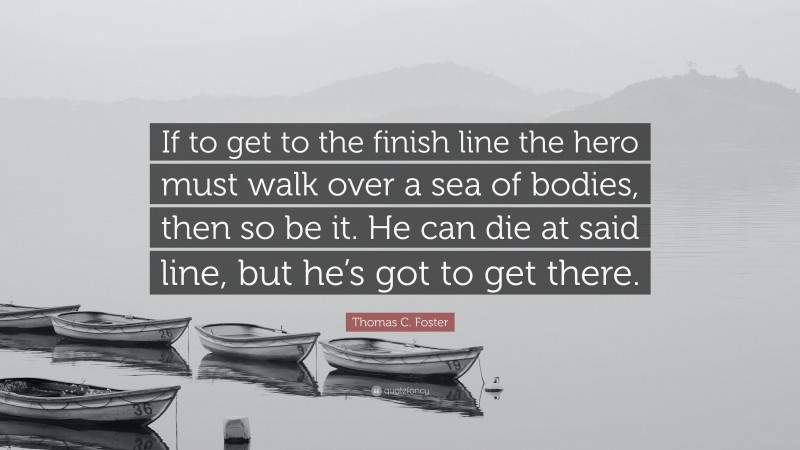 Thomas C. Foster Quote: “If to get to the finish line the hero must walk over a sea of bodies, then so be it. He can die at said line, but he’s got to get there.”