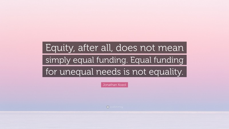 Jonathan Kozol Quote: “Equity, after all, does not mean simply equal funding. Equal funding for unequal needs is not equality.”