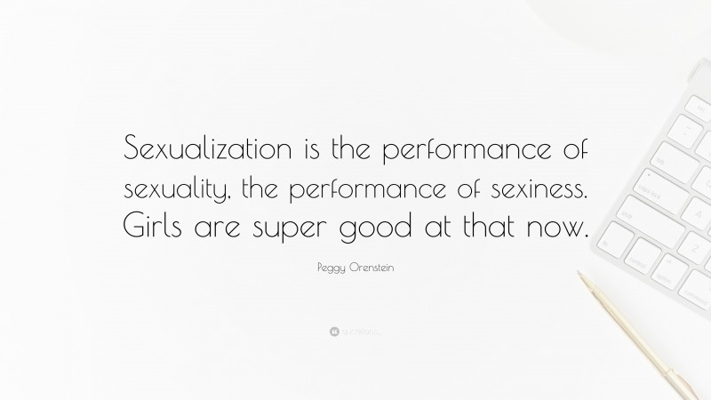Peggy Orenstein Quote: “Sexualization is the performance of sexuality, the performance of sexiness. Girls are super good at that now.”