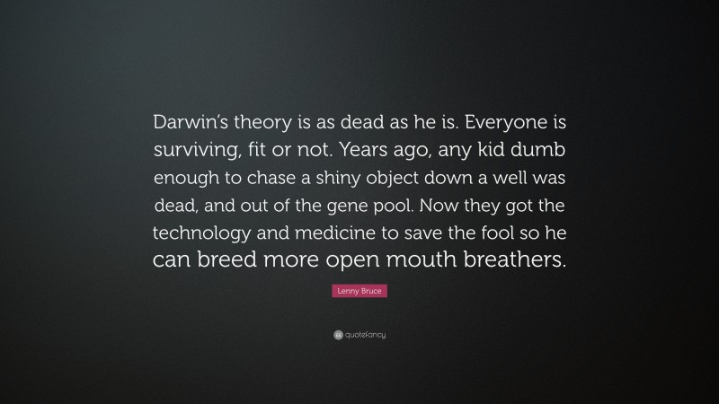 Lenny Bruce Quote: “Darwin’s theory is as dead as he is. Everyone is surviving, fit or not. Years ago, any kid dumb enough to chase a shiny object down a well was dead, and out of the gene pool. Now they got the technology and medicine to save the fool so he can breed more open mouth breathers.”