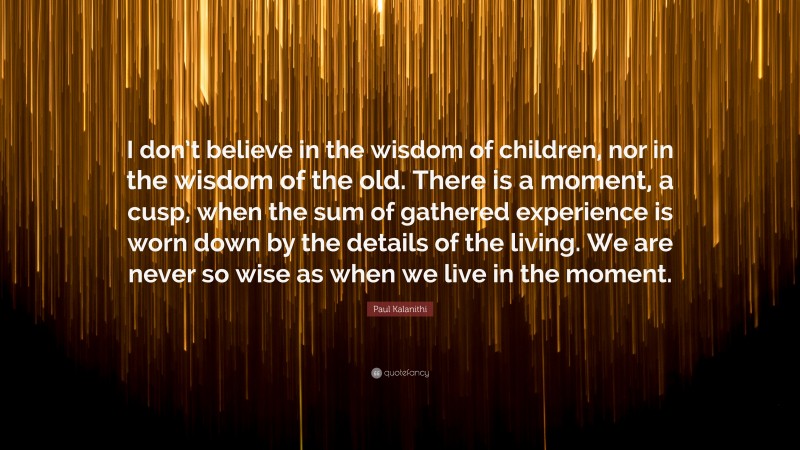 Paul Kalanithi Quote: “I don’t believe in the wisdom of children, nor in the wisdom of the old. There is a moment, a cusp, when the sum of gathered experience is worn down by the details of the living. We are never so wise as when we live in the moment.”