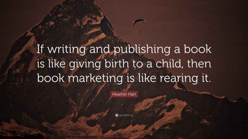 Heather Hart Quote: “If writing and publishing a book is like giving birth to a child, then book marketing is like rearing it.”