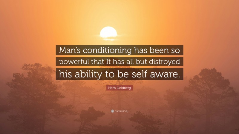 Herb Goldberg Quote: “Man’s conditioning has been so powerful that It has all but distroyed his ability to be self aware.”