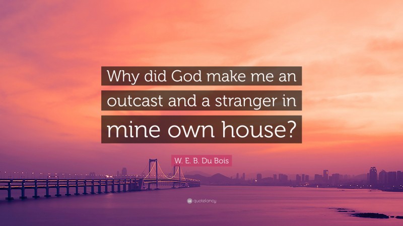 W. E. B. Du Bois Quote: “Why did God make me an outcast and a stranger in mine own house?”