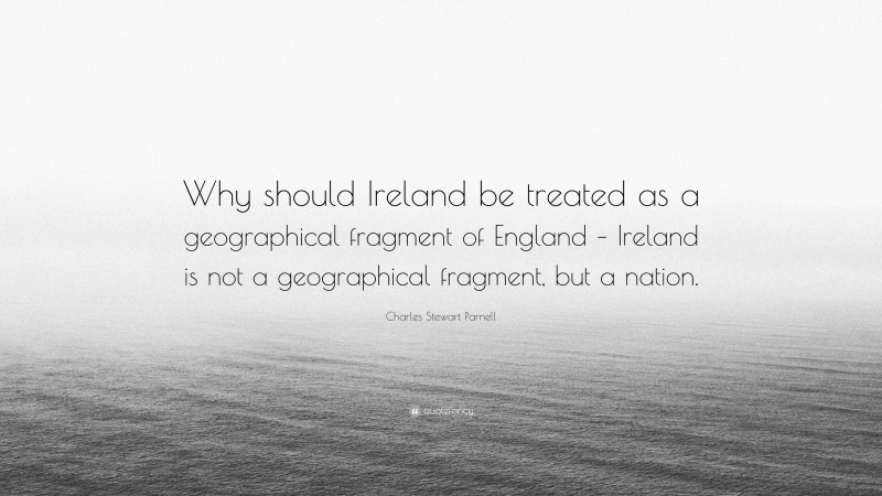 Charles Stewart Parnell Quote: “Why should Ireland be treated as a geographical fragment of England – Ireland is not a geographical fragment, but a nation.”