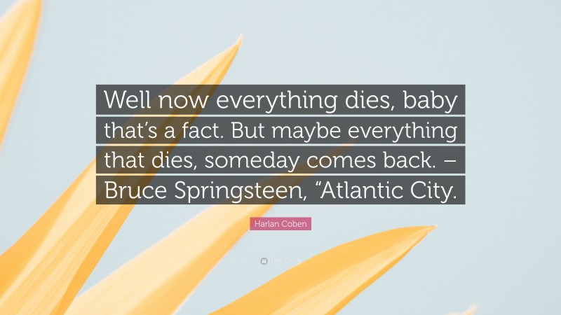Harlan Coben Quote: “Well now everything dies, baby that’s a fact. But maybe everything that dies, someday comes back. – Bruce Springsteen, “Atlantic City.”