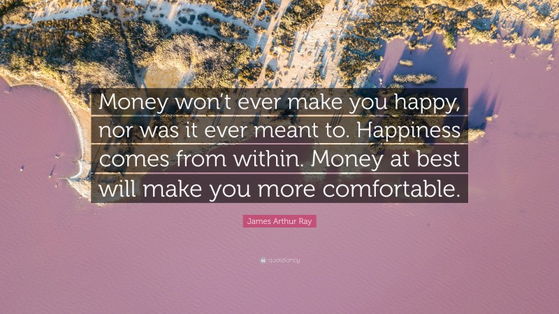 James Arthur Ray Quote: “Money won’t ever make you happy, nor was it ever meant to. Happiness comes from within. Money at best will make you more comfortable.”