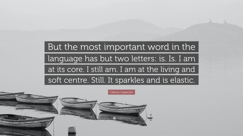 Clarice Lispector Quote: “But the most important word in the language has but two letters: is. Is. I am at its core. I still am. I am at the living and soft centre. Still. It sparkles and is elastic.”