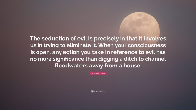 Thaddeus Golas Quote: “The seduction of evil is precisely in that it involves us in trying to eliminate it. When your consciousness is open, any action you take in reference to evil has no more significance than digging a ditch to channel floodwaters away from a house.”