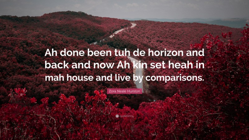 Zora Neale Hurston Quote: “Ah done been tuh de horizon and back and now Ah kin set heah in mah house and live by comparisons.”