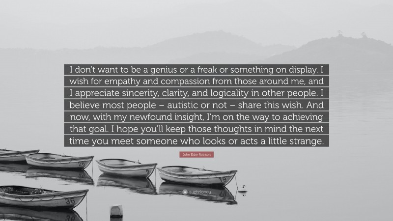 John Elder Robison Quote: “I don’t want to be a genius or a freak or something on display. I wish for empathy and compassion from those around me, and I appreciate sincerity, clarity, and logicality in other people. I believe most people – autistic or not – share this wish. And now, with my newfound insight, I’m on the way to achieving that goal. I hope you’ll keep those thoughts in mind the next time you meet someone who looks or acts a little strange.”