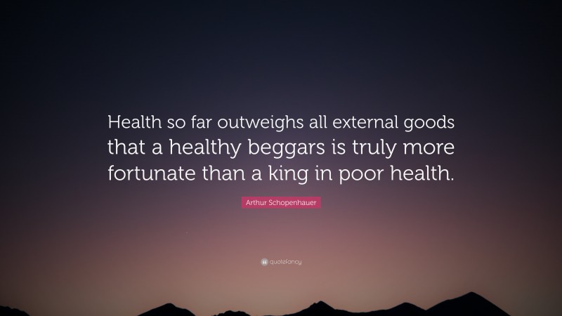 Arthur Schopenhauer Quote: “Health so far outweighs all external goods that a healthy beggars is truly more fortunate than a king in poor health.”