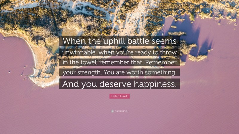 Helen Hardt Quote: “When the uphill battle seems unwinnable, when you’re ready to throw in the towel, remember that. Remember your strength. You are worth something. And you deserve happiness.”
