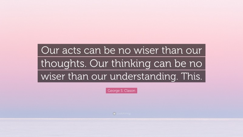George S. Clason Quote: “Our acts can be no wiser than our thoughts. Our thinking can be no wiser than our understanding. This.”
