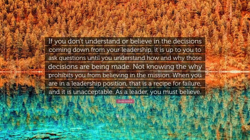 Jocko Willink Quote: “If you don’t understand or believe in the decisions coming down from your leadership, it is up to you to ask questions until you understand how and why those decisions are being made. Not knowing the why prohibits you from believing in the mission. When you are in a leadership position, that is a recipe for failure, and it is unacceptable. As a leader, you must believe.”