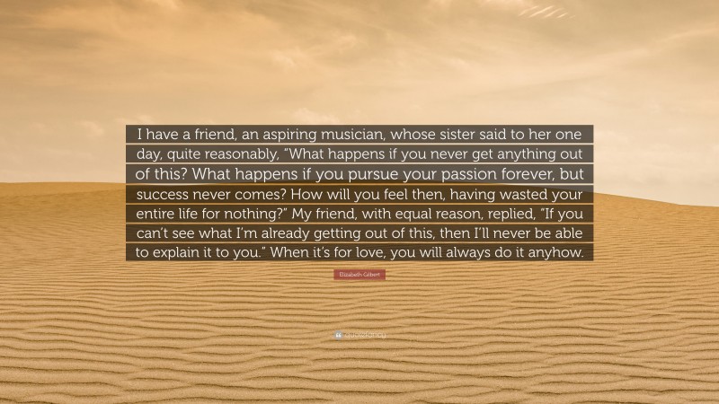 Elizabeth Gilbert Quote: “I have a friend, an aspiring musician, whose sister said to her one day, quite reasonably, “What happens if you never get anything out of this? What happens if you pursue your passion forever, but success never comes? How will you feel then, having wasted your entire life for nothing?” My friend, with equal reason, replied, “If you can’t see what I’m already getting out of this, then I’ll never be able to explain it to you.” When it’s for love, you will always do it anyhow.”
