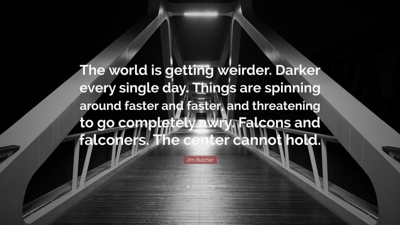 Jim Butcher Quote: “The world is getting weirder. Darker every single day. Things are spinning around faster and faster, and threatening to go completely awry. Falcons and falconers. The center cannot hold.”